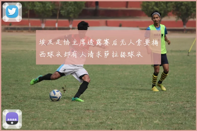 埃及足协主席透露赛后无人索要梅西球衣却有人请求萨拉赫球衣