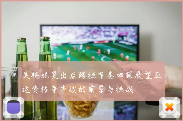 吴艳妮复出后跨栏节奏回暖展望亚运资格争夺战的前景与挑战