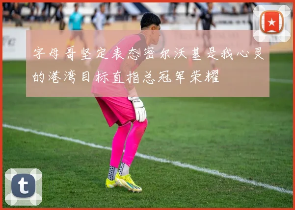 字母哥坚定表态密尔沃基是我心灵的港湾目标直指总冠军荣耀