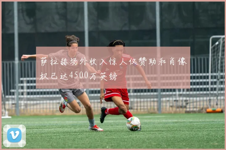 萨拉赫场外收入惊人仅赞助和肖像权已达4500万英镑