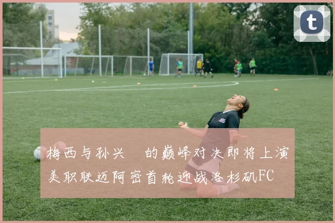 梅西与孙兴慜的巅峰对决即将上演美职联迈阿密首轮迎战洛杉矶FC