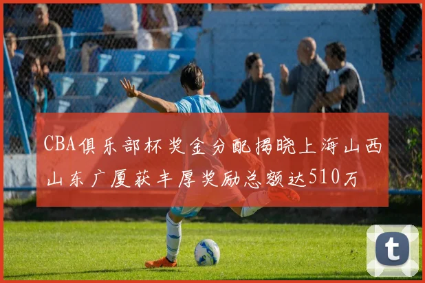 CBA俱乐部杯奖金分配揭晓上海山西山东广厦获丰厚奖励总额达510万