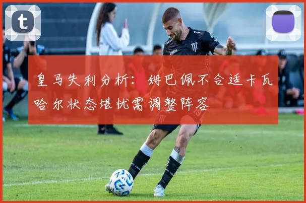 皇马失利分析：姆巴佩不合适卡瓦哈尔状态堪忧需调整阵容