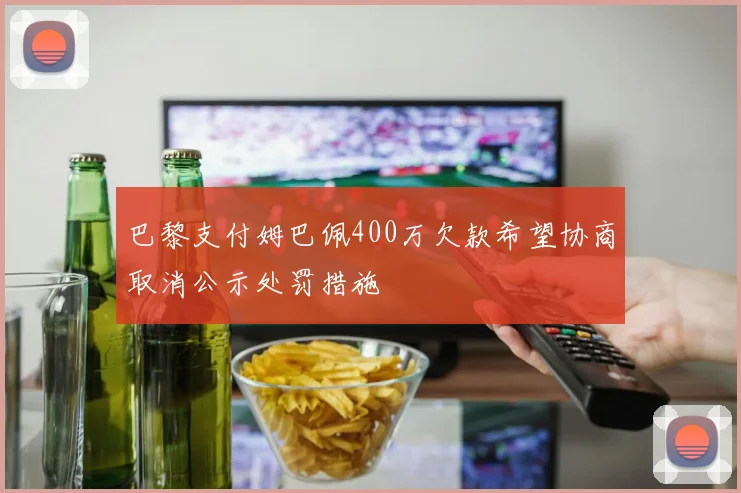 巴黎支付姆巴佩400万欠款希望协商取消公示处罚措施
