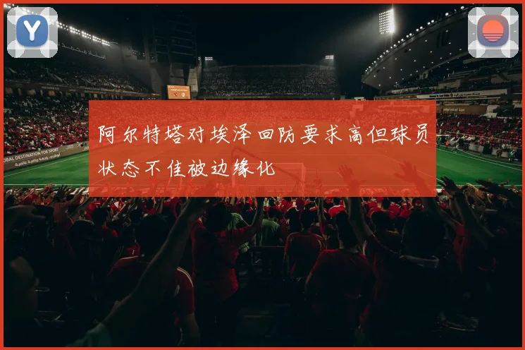 阿尔特塔对埃泽回防要求高但球员状态不佳被边缘化
