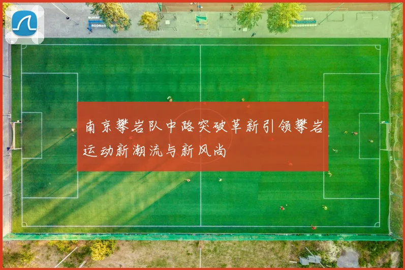 南京攀岩队中路突破革新引领攀岩运动新潮流与新风尚