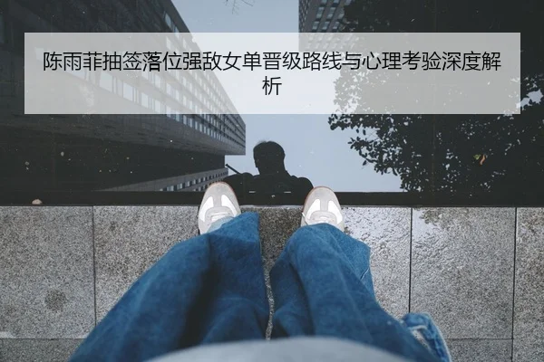 陈雨菲抽签落位强敌女单晋级路线与心理考验深度解析