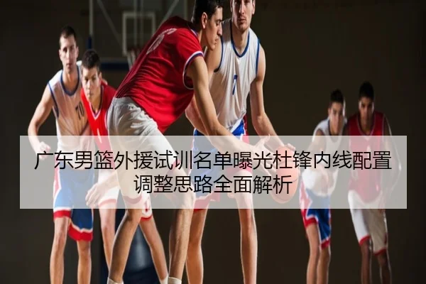 广东男篮外援试训名单曝光杜锋内线配置调整思路全面解析
